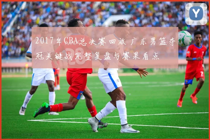 2017年CBA总决赛回放 广东男篮夺冠关键战完整复盘与赛果看点