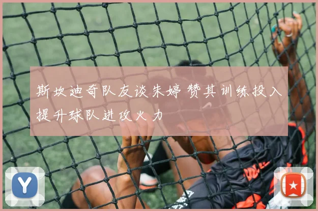 斯坎迪奇队友谈朱婷 赞其训练投入提升球队进攻火力