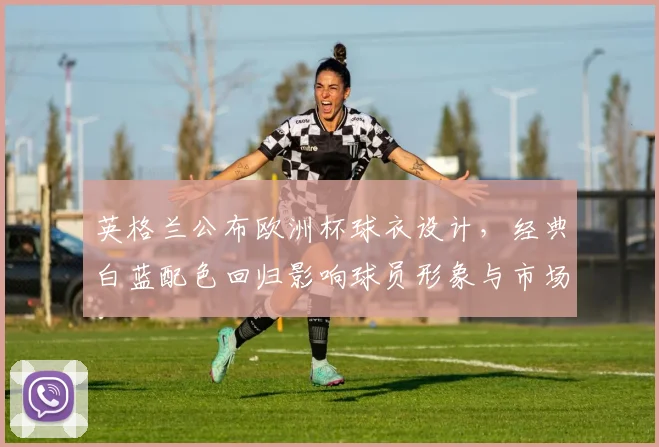 英格兰公布欧洲杯球衣设计，经典白蓝配色回归影响球员形象与市场销售