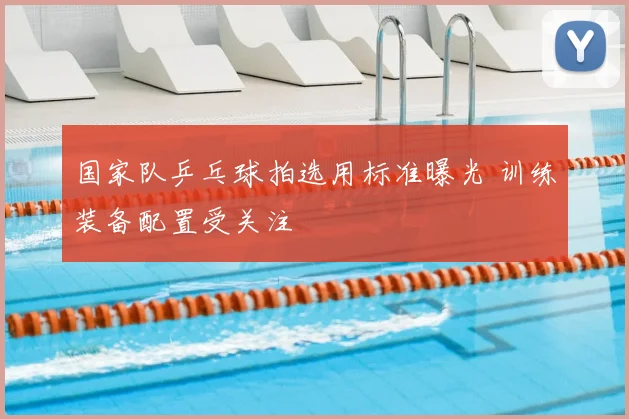 国家队乒乓球拍选用标准曝光 训练装备配置受关注