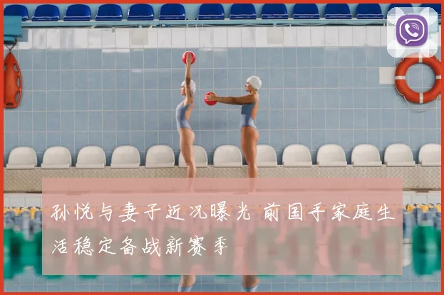 孙悦与妻子近况曝光 前国手家庭生活稳定备战新赛季