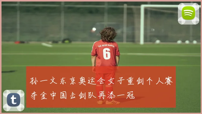 孙一文东京奥运会女子重剑个人赛夺金中国击剑队再添一冠
