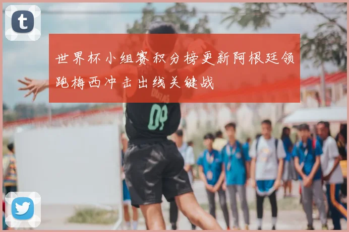 世界杯小组赛积分榜更新阿根廷领跑梅西冲击出线关键战