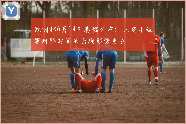 欧洲杯6月14日赛程公布:三场小组赛对阵时间及出线形势看点