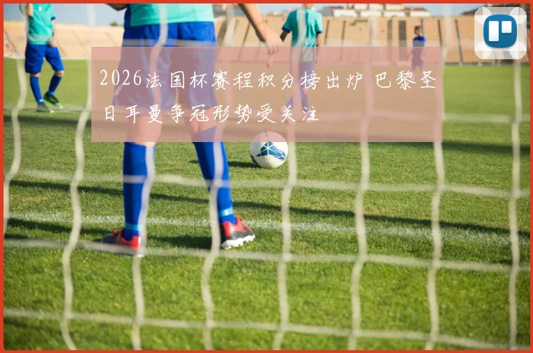 2026法国杯赛程积分榜出炉 巴黎圣日耳曼争冠形势受关注