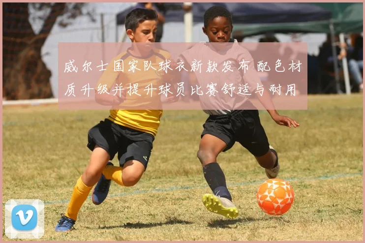 威尔士国家队球衣新款发布 配色材质升级并提升球员比赛舒适与耐用性