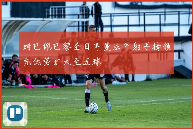 姆巴佩巴黎圣日耳曼法甲射手榜领先优势扩大至五球