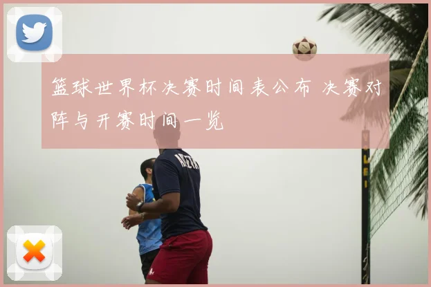 篮球世界杯决赛时间表公布 决赛对阵与开赛时间一览