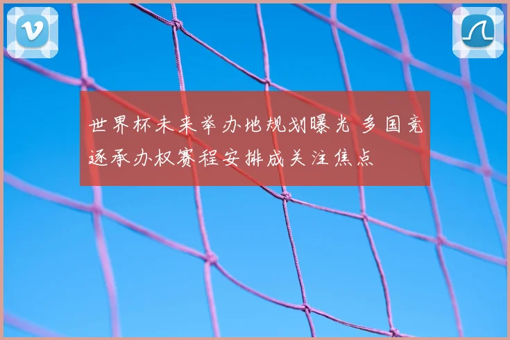 世界杯未来举办地规划曝光 多国竞逐承办权赛程安排成关注焦点