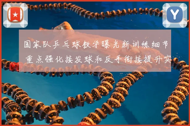 国家队乒乓球教学曝光新训练细节 重点强化接发球和反手衔接提升实战稳定性