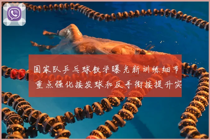 国家队乒乓球教学曝光新训练细节 重点强化接发球和反手衔接提升实战稳定性