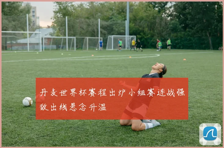 丹麦世界杯赛程出炉小组赛连战强敌出线悬念升温