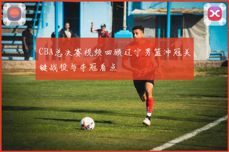 CBA总决赛视频回顾辽宁男篮冲冠关键战役与夺冠看点