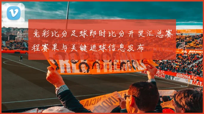 竞彩比分足球即时比分开奖汇总赛程赛果与关键进球信息发布