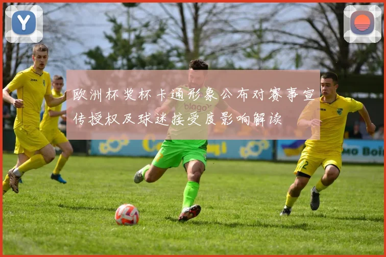 欧洲杯奖杯卡通形象公布对赛事宣传授权及球迷接受度影响解读