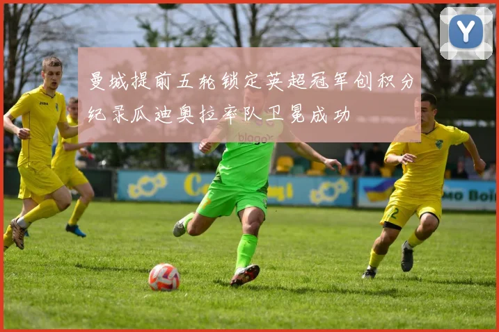 曼城提前五轮锁定英超冠军创积分纪录瓜迪奥拉率队卫冕成功