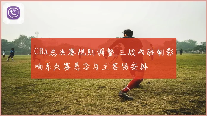 CBA总决赛规则调整 三战两胜制影响系列赛悬念与主客场安排