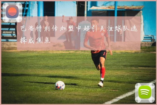 巴洛特利传加盟中超引关注球队选择成焦点