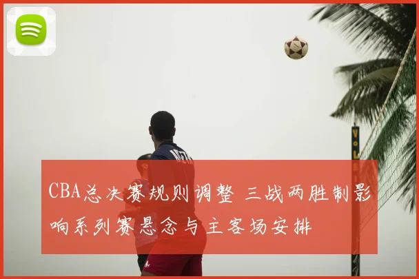 CBA总决赛规则调整 三战两胜制影响系列赛悬念与主客场安排