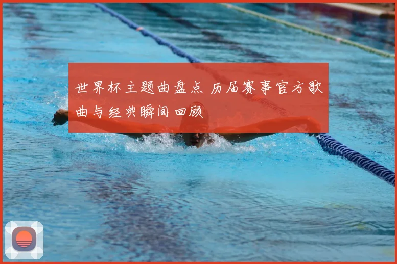 世界杯主题曲盘点 历届赛事官方歌曲与经典瞬间回顾