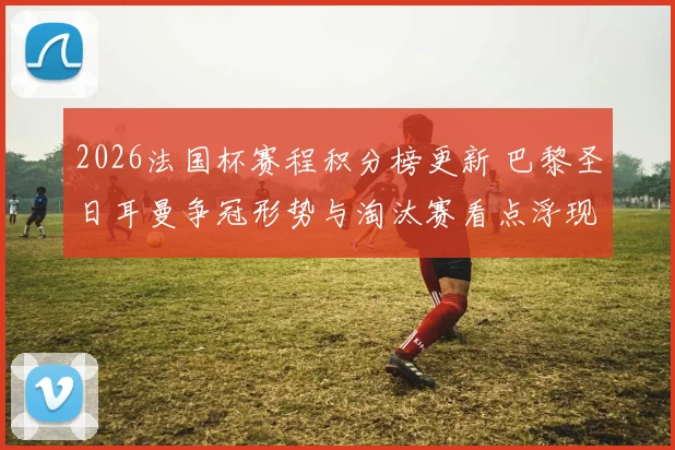 2026法国杯赛程积分榜更新 巴黎圣日耳曼争冠形势与淘汰赛看点浮现