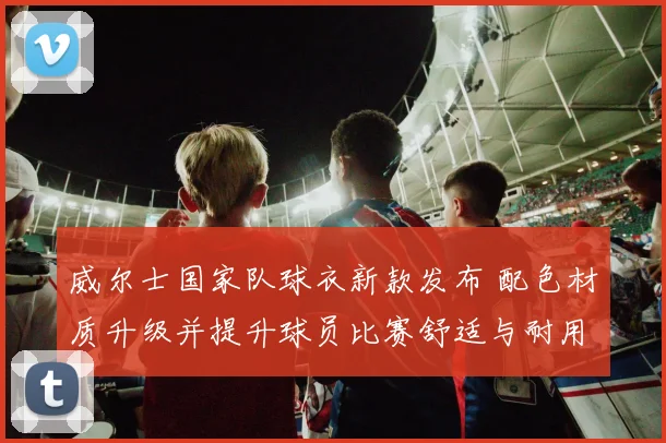 威尔士国家队球衣新款发布 配色材质升级并提升球员比赛舒适与耐用性