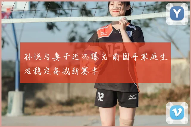 孙悦与妻子近况曝光 前国手家庭生活稳定备战新赛季