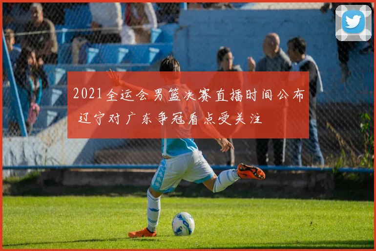 2021全运会男篮决赛直播时间公布 辽宁对广东争冠看点受关注