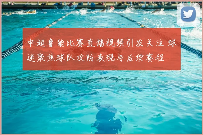 中超鲁能比赛直播视频引发关注 球迷聚焦球队攻防表现与后续赛程