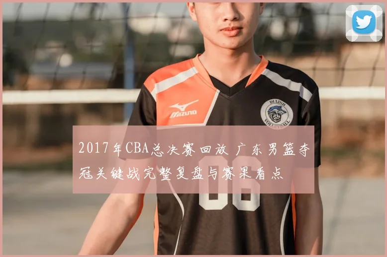 2017年CBA总决赛回放 广东男篮夺冠关键战完整复盘与赛果看点