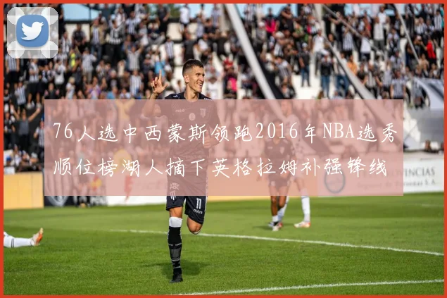 76人选中西蒙斯领跑2016年NBA选秀顺位榜湖人摘下英格拉姆补强锋线