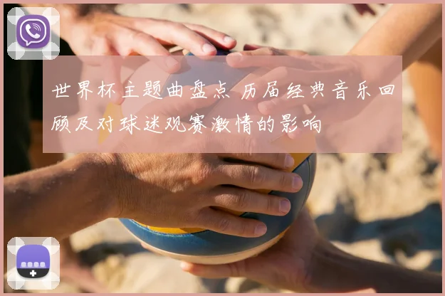 世界杯主题曲盘点 历届经典音乐回顾及对球迷观赛激情的影响