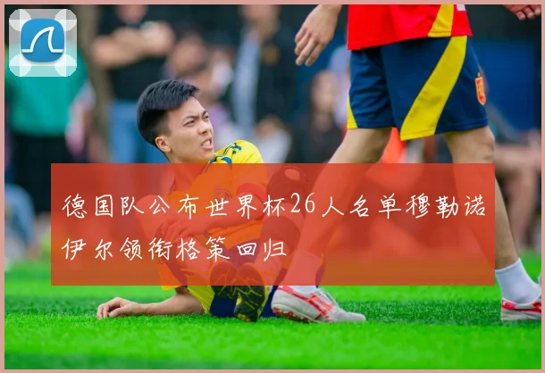 德国队公布世界杯26人名单穆勒诺伊尔领衔格策回归