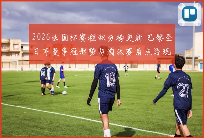 2026法国杯赛程积分榜更新 巴黎圣日耳曼争冠形势与淘汰赛看点浮现