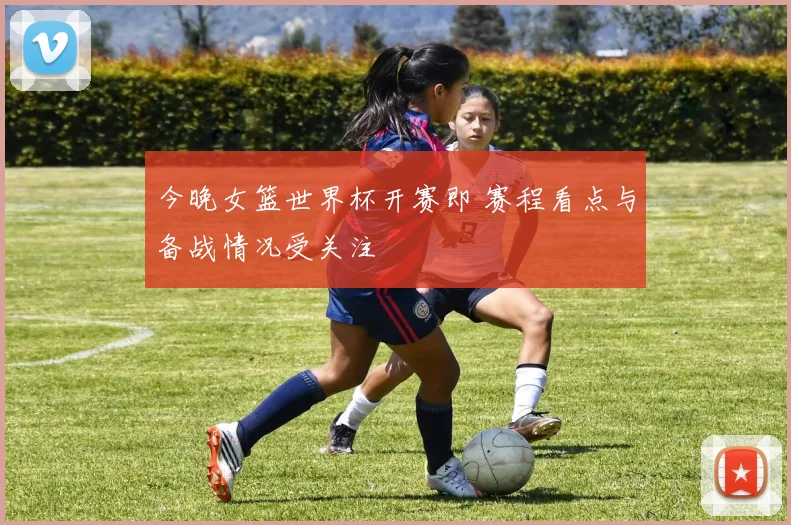 今晚女篮世界杯开赛即 赛程看点与备战情况受关注