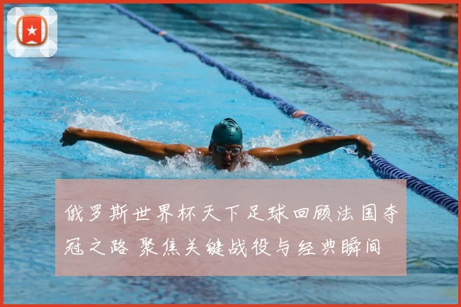 俄罗斯世界杯天下足球回顾法国夺冠之路 聚焦关键战役与经典瞬间