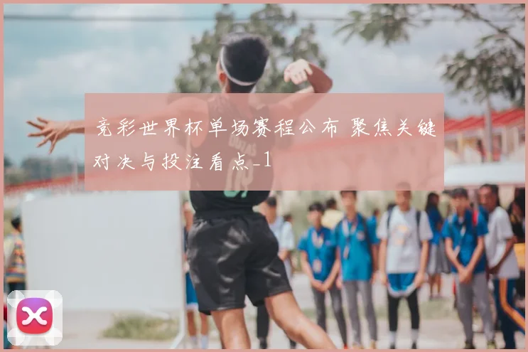 竞彩世界杯单场赛程公布 聚焦关键对决与投注看点_1