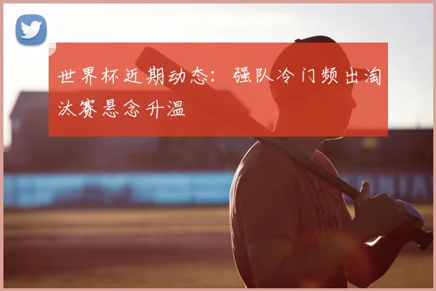 世界杯近期动态：强队冷门频出淘汰赛悬念升温