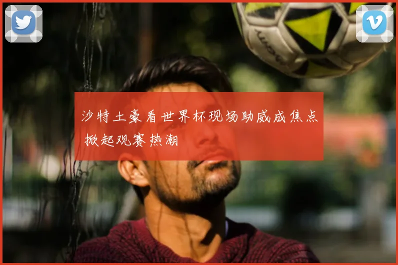 沙特土豪看世界杯现场助威成焦点 掀起观赛热潮