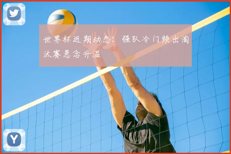 世界杯近期动态：强队冷门频出淘汰赛悬念升温
