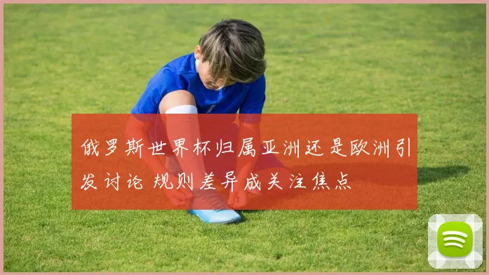 俄罗斯世界杯归属亚洲还是欧洲引发讨论 规则差异成关注焦点