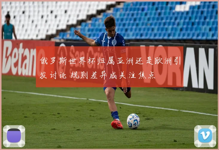 俄罗斯世界杯归属亚洲还是欧洲引发讨论 规则差异成关注焦点