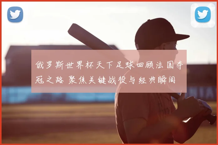 俄罗斯世界杯天下足球回顾法国夺冠之路 聚焦关键战役与经典瞬间